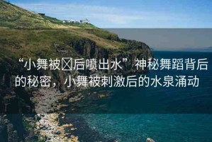 “小舞被?后噴出水”神秘舞蹈背后的秘密，小舞被刺激后的水泉涌動