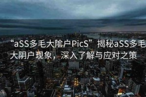 “aSS多毛大隂戶PicS”揭秘aSS多毛大陰戶現(xiàn)象，深入了解與應(yīng)對之策