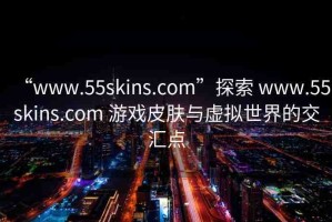 “www.55skins.com”探索 www.55skins.com 游戲皮膚與虛擬世界的交匯點