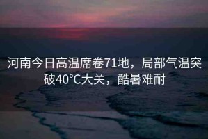 河南今日高溫席卷71地，局部氣溫突破40℃大關(guān)，酷暑難耐