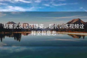 胡塞武裝邊防雄姿，超長(zhǎng)訓(xùn)練視頻詮釋堅(jiān)毅意志