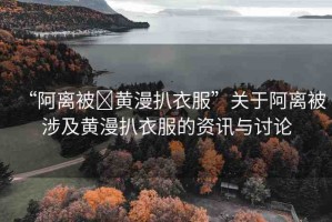 “阿離被?黃漫扒衣服”關于阿離被涉及黃漫扒衣服的資訊與討論