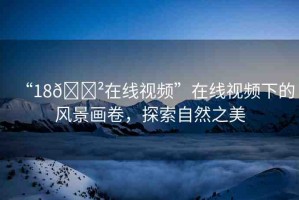 “18??在線視頻”在線視頻下的風(fēng)景畫(huà)卷，探索自然之美