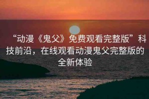 “動(dòng)漫《鬼父》免費(fèi)觀看完整版”科技前沿，在線觀看動(dòng)漫鬼父完整版的全新體驗(yàn)