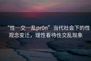 “性─交─亂pr0n”當(dāng)代社會(huì)下的性觀念變遷，理性看待性交亂現(xiàn)象