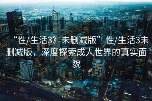“性/生活3》未刪減版”性/生活3未刪減版，深度探索成人世界的真實(shí)面貌