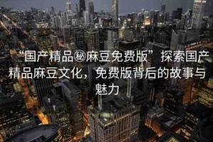 “國產(chǎn)精品秘麻豆免費(fèi)版”探索國產(chǎn)精品麻豆文化，免費(fèi)版背后的故事與魅力