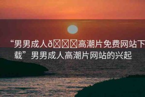 “男男成人??高潮片免費(fèi)網(wǎng)站下載”男男成人高潮片網(wǎng)站的興起