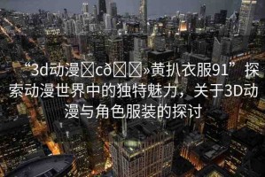 “3d動漫?c??黃扒衣服91”探索動漫世界中的獨特魅力，關(guān)于3D動漫與角色服裝的探討