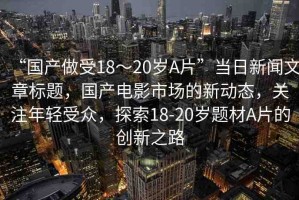 “國(guó)產(chǎn)做受18～20歲A片”當(dāng)日新聞文章標(biāo)題，國(guó)產(chǎn)電影市場(chǎng)的新動(dòng)態(tài)，關(guān)注年輕受眾，探索18-20歲題材A片的創(chuàng)新之路