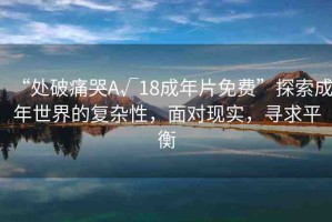“處破痛哭A√18成年片免費”探索成年世界的復(fù)雜性，面對現(xiàn)實，尋求平衡