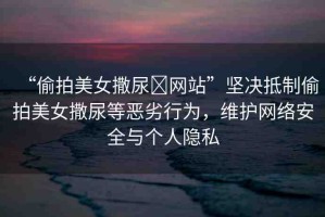 “偷拍美女撒尿?網(wǎng)站”堅(jiān)決抵制偷拍美女撒尿等惡劣行為，維護(hù)網(wǎng)絡(luò)安全與個(gè)人隱私