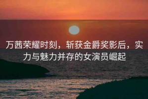 萬茜榮耀時刻，斬獲金爵獎影后，實(shí)力與魅力并存的女演員崛起