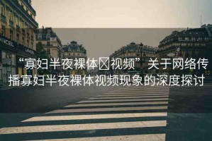 “寡婦半夜裸體?視頻”關(guān)于網(wǎng)絡(luò)傳播寡婦半夜裸體視頻現(xiàn)象的深度探討