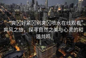 “爽?好緊?別夾?噴水在線觀看”爽風(fēng)之旅，探尋自然之美與心靈的和諧共鳴