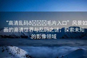 “高清亂碼??毛片入口”風(fēng)景如畫(huà)的高清世界與亂碼之謎，探索未知的影像領(lǐng)域