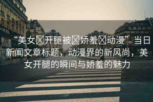 “美女?開腿被?嬌羞?動漫”當(dāng)日新聞文章標(biāo)題，動漫界的新風(fēng)尚，美女開腿的瞬間與嬌羞的魅力
