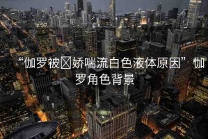 “伽羅被?嬌喘流白色液體原因”伽羅角色背景