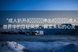 “成人扒開(kāi)??伸出??成人世界中的隱秘風(fēng)景，探索未知的心靈之旅