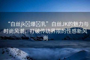 “白絲jk?爆?乳”白絲JK的魅力與時尚風(fēng)潮，打破傳統(tǒng)界限的性感新風(fēng)尚