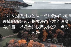 “好大?快用力?深一點H漫畫”科技領(lǐng)域的新突破，探索漫畫藝術(shù)的深度與廣度—以好大?快用力?深一點為靈感