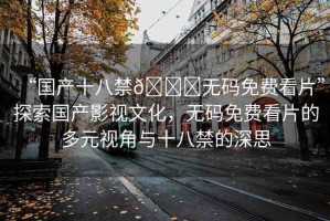 “國(guó)產(chǎn)十八禁??無碼免費(fèi)看片”探索國(guó)產(chǎn)影視文化，無碼免費(fèi)看片的多元視角與十八禁的深思