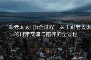 “跟老太太日b全過程”關(guān)于跟老太太的日常交流與陪伴的全過程