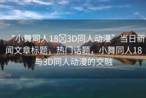 “小舞同人18?3D同人動漫”當日新聞文章標題，熱門話題，小舞同人18與3D同人動漫的交融