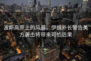 波斯高原上的風(fēng)暴，伊朗外長(zhǎng)警告美方襲擊將帶來(lái)可怕后果