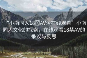 “小南同人18?AV污在線觀看”小南同人文化的探索，在線觀看18禁AV的爭議與反思