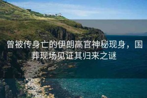 曾被傳身亡的伊朗高官神秘現(xiàn)身，國葬現(xiàn)場見證其歸來之謎