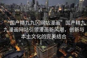 “國產(chǎn)精九九?網(wǎng)站漫畫”國產(chǎn)精九九漫畫網(wǎng)站引領(lǐng)漫畫新風(fēng)潮，創(chuàng)新與本土文化的完美結(jié)合