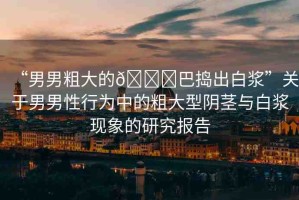 “男男粗大的??巴搗出白漿”關(guān)于男男性行為中的粗大型陰莖與白漿現(xiàn)象的研究報告