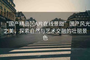 “國(guó)產(chǎn)精品?A片在線景甜”國(guó)產(chǎn)風(fēng)光之美，探索自然與藝術(shù)交融的壯麗景色