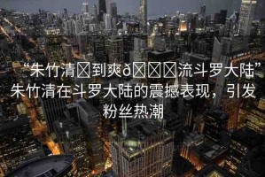“朱竹清?到爽??流斗羅大陸”朱竹清在斗羅大陸的震撼表現(xiàn)，引發(fā)粉絲熱潮