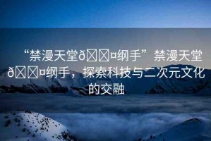 “禁漫天堂??綱手”禁漫天堂??綱手，探索科技與二次元文化的交融