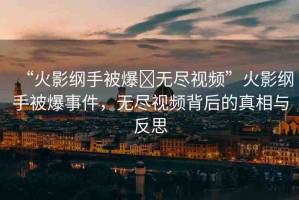 “火影綱手被爆?無盡視頻”火影綱手被爆事件，無盡視頻背后的真相與反思