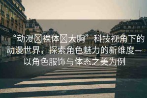 “動(dòng)漫?裸體?大胸”科技視角下的動(dòng)漫世界，探索角色魅力的新維度—以角色服飾與體態(tài)之美為例