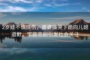 2歲娃不慎燒傷，婆婆痛哭下跪向兒媳道歉，家庭悲劇引發(fā)社會(huì)關(guān)注