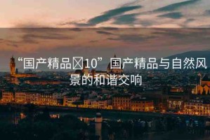 “國產(chǎn)精品?10”國產(chǎn)精品與自然風景的和諧交響