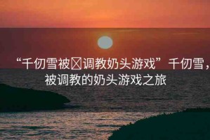 “千仞雪被?調(diào)教奶頭游戲”千仞雪，被調(diào)教的奶頭游戲之旅