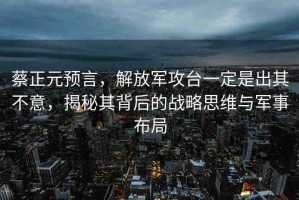蔡正元預(yù)言，解放軍攻臺(tái)一定是出其不意，揭秘其背后的戰(zhàn)略思維與軍事布局