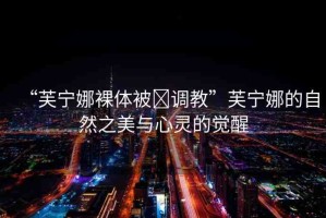 “芙寧娜裸體被?調教”芙寧娜的自然之美與心靈的覺醒