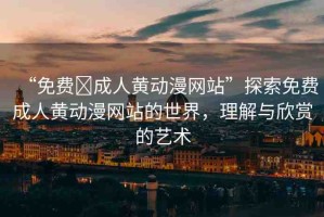 “免費?成人黃動漫網(wǎng)站”探索免費成人黃動漫網(wǎng)站的世界，理解與欣賞的藝術(shù)