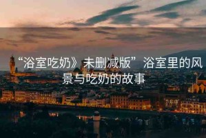 “浴室吃奶》未刪減版”浴室里的風(fēng)景與吃奶的故事