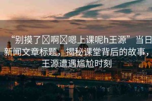 “別摸了?啊?嗯上課呢h王源”當(dāng)日新聞文章標(biāo)題，揭秘課堂背后的故事，王源遭遇尷尬時刻