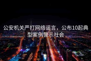 公安機關(guān)嚴打網(wǎng)絡(luò)謠言，公布10起典型案例警示社會
