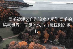 “綱手被爆?自慰流水無盡”綱手的秘密世界，無盡流水與自我撫慰的探討