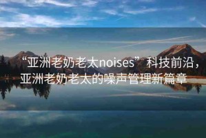 “亞洲老奶老太noises”科技前沿，亞洲老奶老太的噪聲管理新篇章