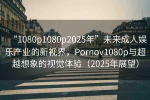 “1080p1080p2025年”未來成人娛樂產(chǎn)業(yè)的新視界，Pornov1080p與超越想象的視覺體驗(yàn)（2025年展望）